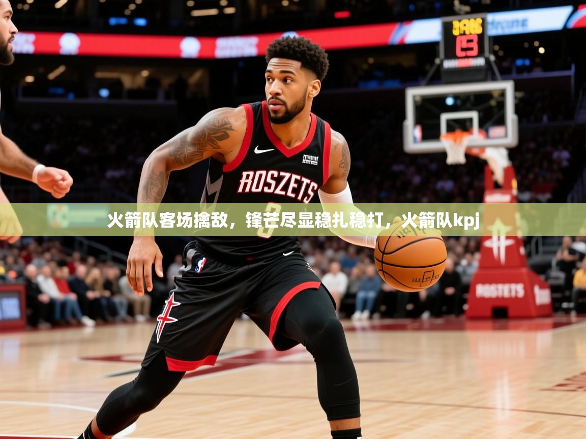 火箭队客场擒敌,锋芒尽显稳扎稳打,火箭队kpj 火箭队客场擒敌,锋芒尽显稳扎稳打,火箭队kpj